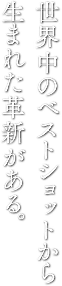 世界中のベストショットから生まれた革新がある。