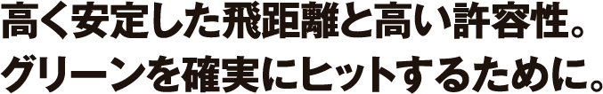 高く安定した飛距離と高い許容性。グリーンを確実にヒットするために。