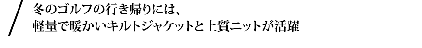 冬のゴルフの行き帰りには、軽量で暖かいキルトジャケットを。